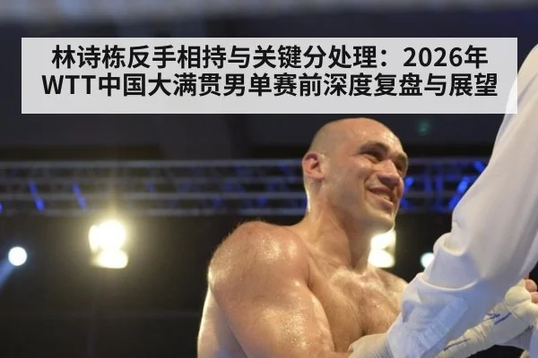 林诗栋反手相持与关键分处理：2026年WTT中国大满贯男单赛前深度复盘与展望